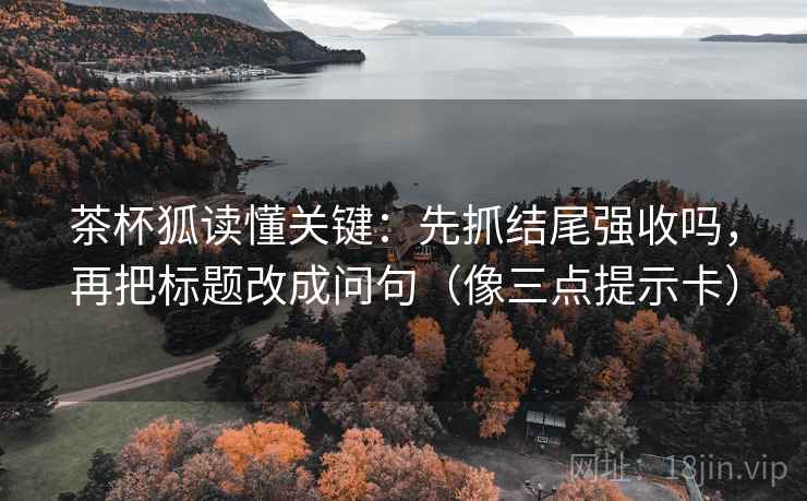 茶杯狐读懂关键:先抓结尾强收吗,再把标题改成问句(像三点提示卡) 茶杯狐读懂关键:先抓结尾强收吗,再把标题改成问句(像三点提示卡)