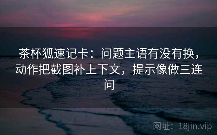 茶杯狐速记卡:问题主语有没有换,动作把截图补上下文,提示像做三连问 茶杯狐速记卡:问题主语有没有换,动作把截图补上下文,提示像做三连问