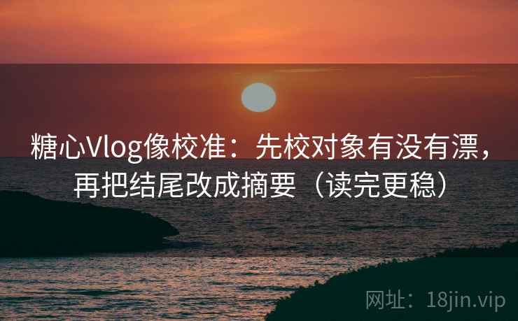 糖心Vlog像校准：先校对象有没有漂，再把结尾改成摘要（读完更稳）