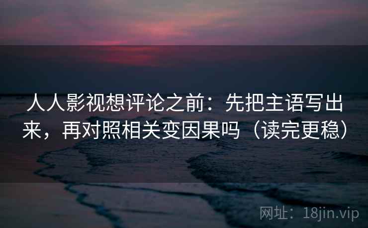人人影视想评论之前：先把主语写出来，再对照相关变因果吗（读完更稳）