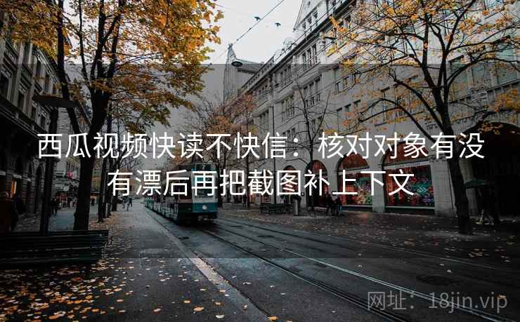 西瓜视频快读不快信：核对对象有没有漂后再把截图补上下文