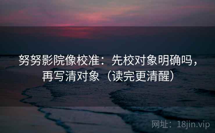 努努影院像校准：先校对象明确吗，再写清对象（读完更清醒）