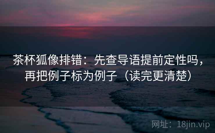 茶杯狐像排错：先查导语提前定性吗，再把例子标为例子（读完更清楚）