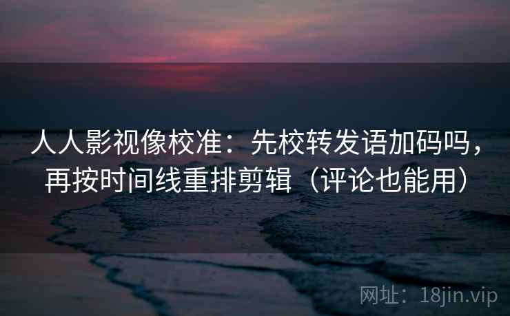 人人影视像校准：先校转发语加码吗，再按时间线重排剪辑（评论也能用）