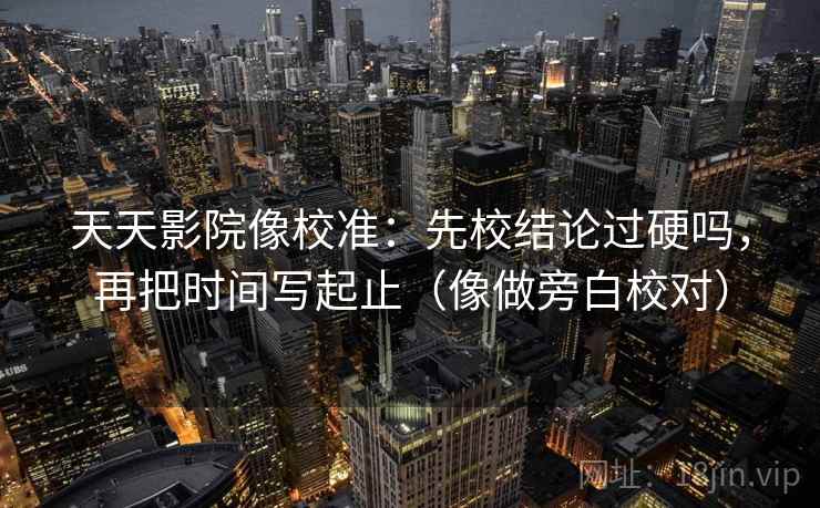 天天影院像校准：先校结论过硬吗，再把时间写起止（像做旁白校对）