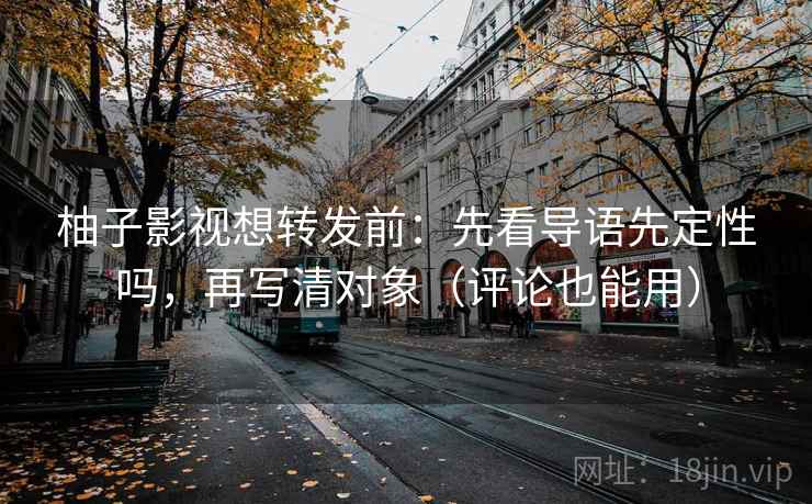 柚子影视想转发前：先看导语先定性吗，再写清对象（评论也能用）