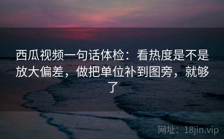西瓜视频一句话体检：看热度是不是放大偏差，做把单位补到图旁，就够了