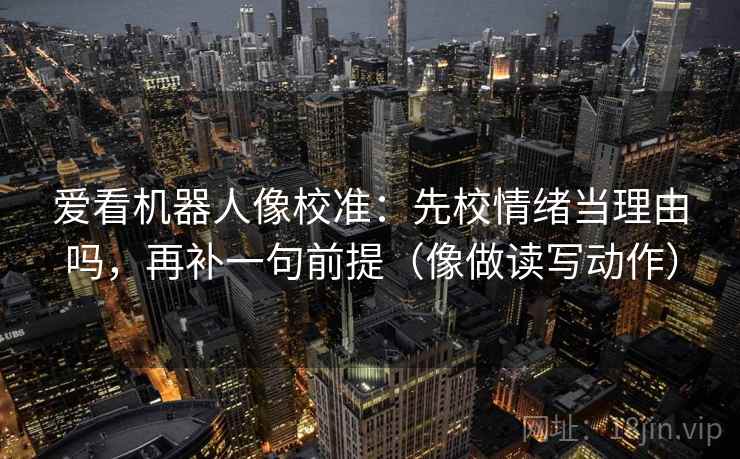爱看机器人像校准：先校情绪当理由吗，再补一句前提（像做读写动作）
