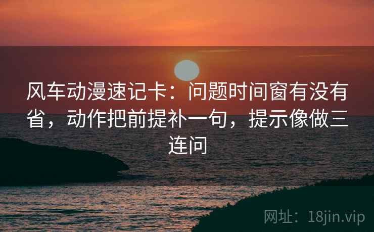风车动漫速记卡：问题时间窗有没有省，动作把前提补一句，提示像做三连问