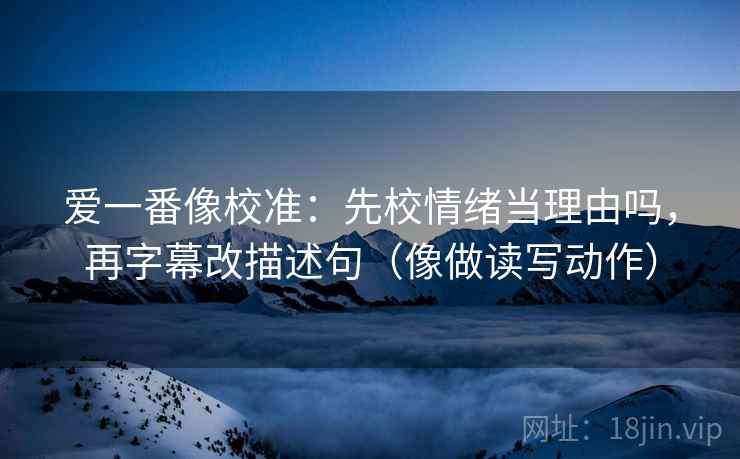爱一番像校准：先校情绪当理由吗，再字幕改描述句（像做读写动作）