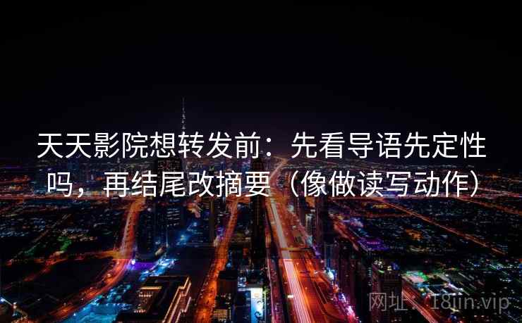 天天影院想转发前：先看导语先定性吗，再结尾改摘要（像做读写动作）
