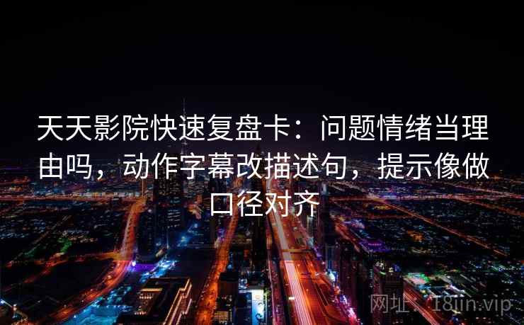 天天影院快速复盘卡：问题情绪当理由吗，动作字幕改描述句，提示像做口径对齐