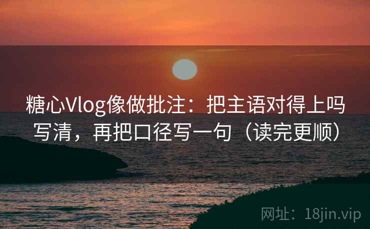 糖心Vlog像做批注：把主语对得上吗写清，再把口径写一句（读完更顺）
