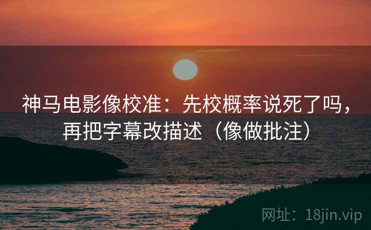神马电影像校准：先校概率说死了吗，再把字幕改描述（像做批注）