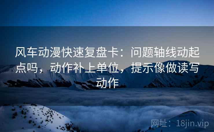 风车动漫快速复盘卡：问题轴线动起点吗，动作补上单位，提示像做读写动作