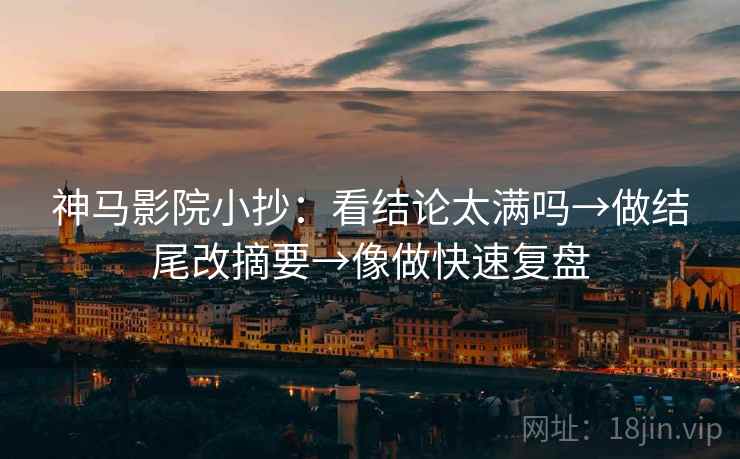 神马影院小抄：看结论太满吗→做结尾改摘要→像做快速复盘