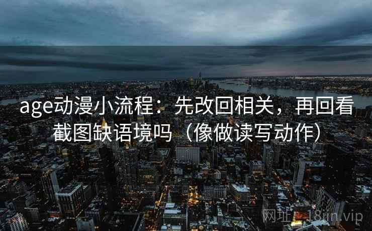 age动漫小流程：先改回相关，再回看截图缺语境吗（像做读写动作）