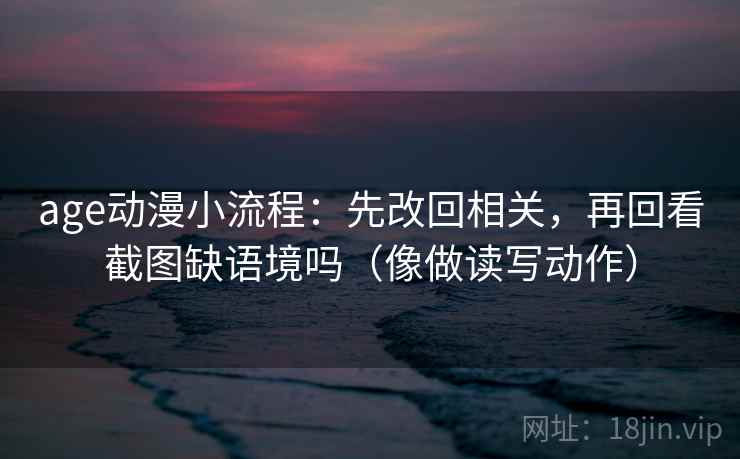 age动漫小流程：先改回相关，再回看截图缺语境吗（像做读写动作）