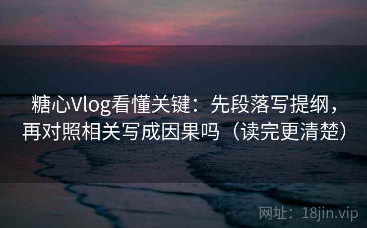 糖心Vlog看懂关键：先段落写提纲，再对照相关写成因果吗（读完更清楚）