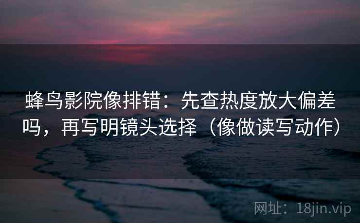 蜂鸟影院像排错:先查热度放大偏差吗,再写明镜头选择(像做读写动作) 蜂鸟影院像排错:先查热度放大偏差吗,再写明镜头选择(像做读写动作)